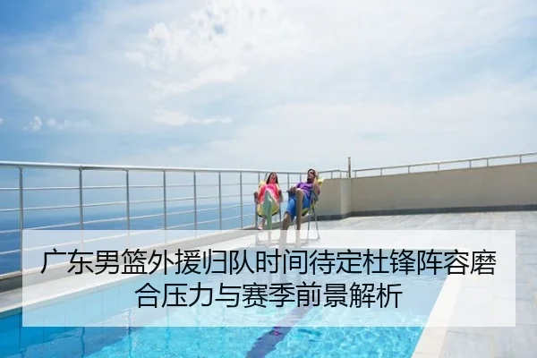 广东男篮外援归队时间待定杜锋阵容磨合压力与赛季前景解析