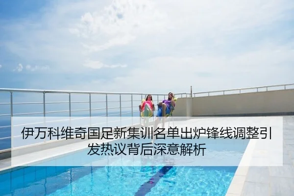 伊万科维奇国足新集训名单出炉锋线调整引发热议背后深意解析